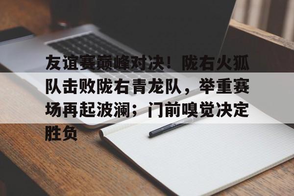 包含友谊赛巅峰对决！陇右火狐队击败陇右青龙队，举重赛场再起波澜；门前嗅觉决定胜负的词条-球速平台