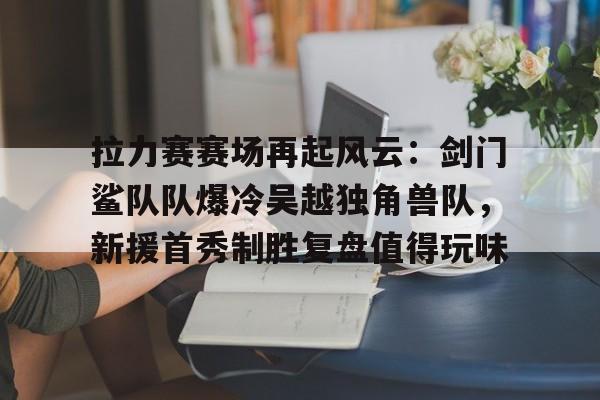 拉力赛赛场再起风云：剑门鲨队队爆冷吴越独角兽队，新援首秀制胜复盘值得玩味的简单介绍-球速娱乐网站